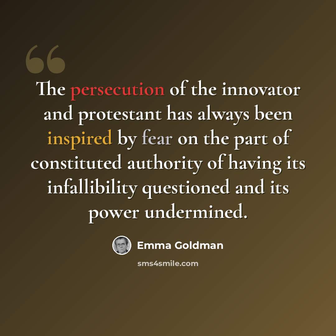 “The persecution of the innovator and protestant has always been inspired by fear on the part of constituted authority of having its infallibility questioned and its power undermined.” quote by Emma Goldman