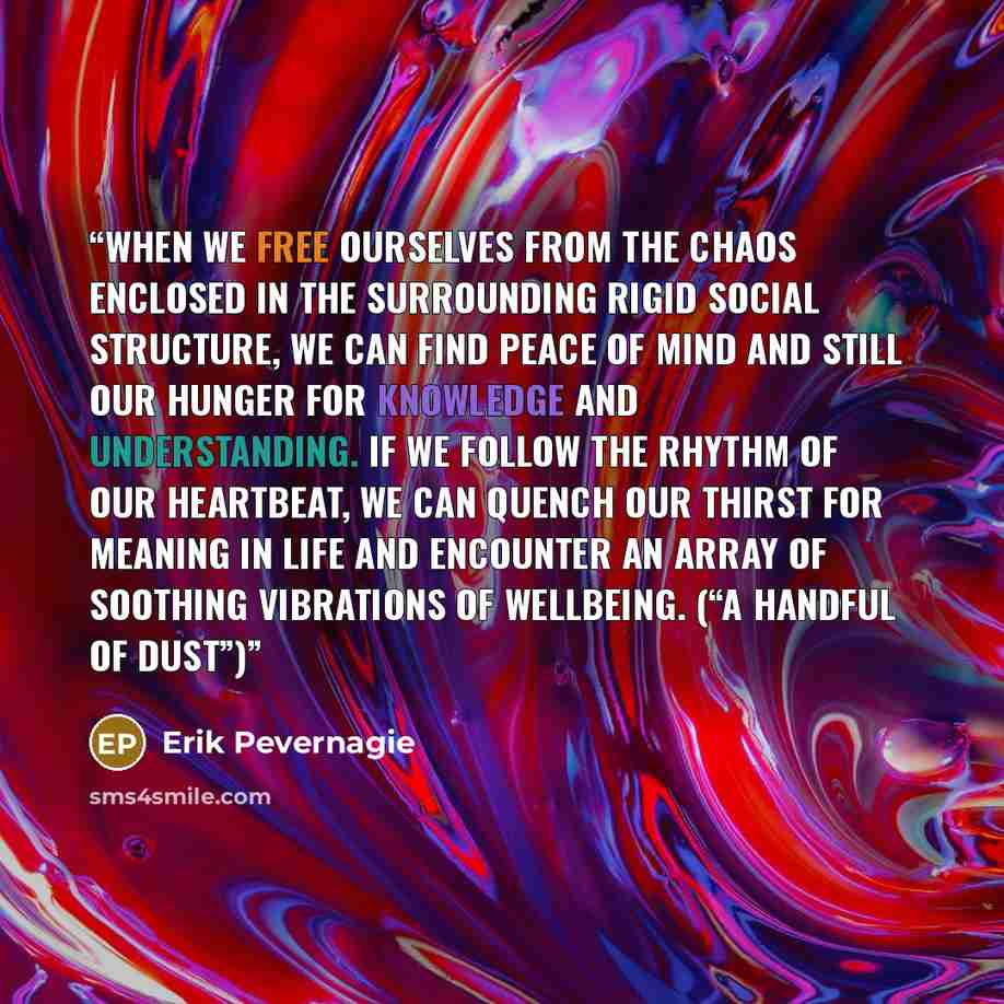 “When we free ourselves from the chaos enclosed in the surrounding rigid social structure, we can find peace of mind and still our hunger for knowledge and understanding. If we follow the rhythm of our heartbeat, we can quench our thirst for meaning in life and encounter an array of soothing…” quote by Erik Pevernagie