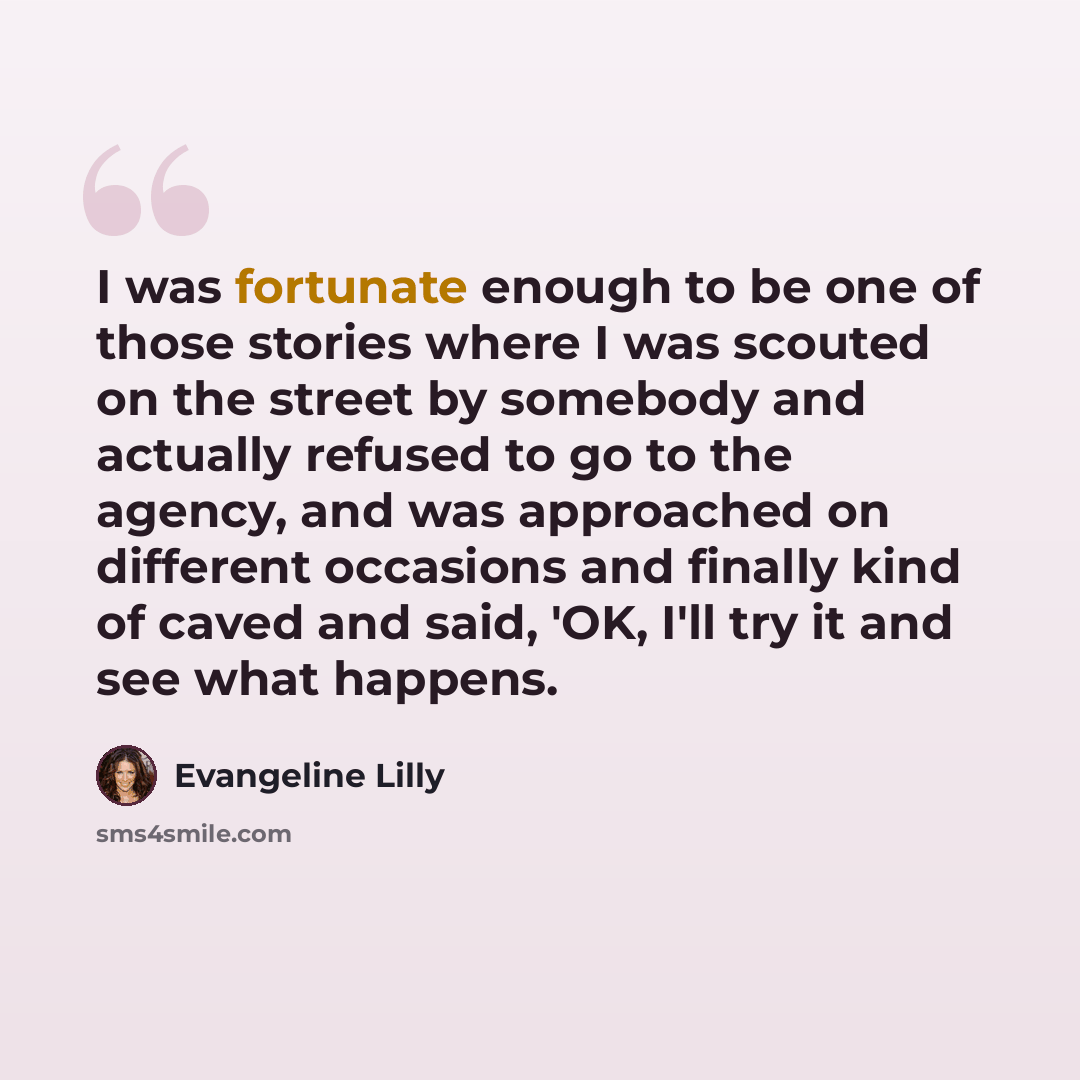 “I was fortunate enough to be one of those stories where I was scouted on the street by somebody and actually refused to go to the agency, and was approached on different occasions and finally kind of caved and said, 'OK, I'll try it and see what happens.” quote by Evangeline Lilly