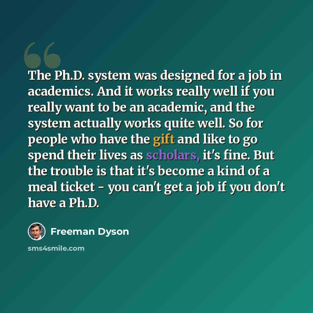 “The Ph.D. system was designed for a job in academics. And it works really well if you really want to be an academic, and the system actually works quite well. So for people who have the gift and like to go spend their lives as scholars, it's fine. But the trouble is that it's become a kind of a…” quote by Freeman Dyson