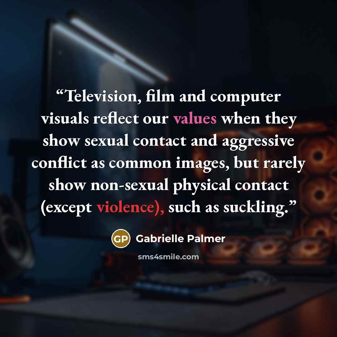 “Television, film and computer visuals reflect our values when they show sexual contact and aggressive conflict as common images, but rarely show non-sexual physical contact (except violence), such as suckling.” quote by Gabrielle Palmer
