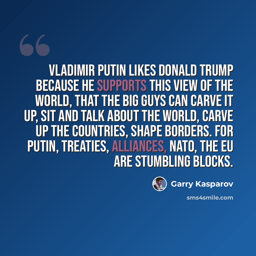 “Vladimir Putin likes Donald Trump because he supports this view of the world, that the big guys can carve it up, sit and talk about the world, carve up the countries, shape borders. For Putin, treaties, alliances, Nato, the EU are stumbling blocks.” quote by Garry Kasparov