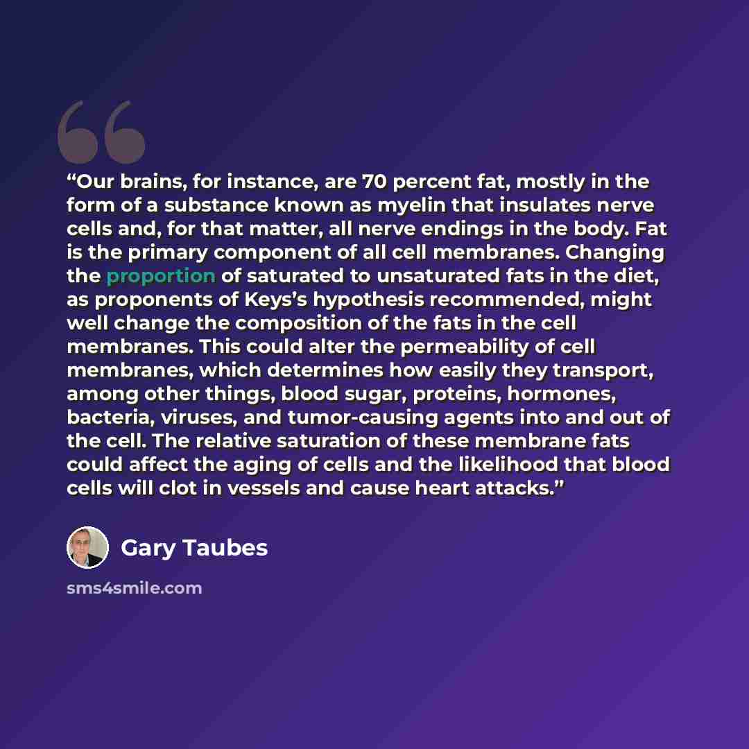 “Our brains, for instance, are 70 percent fat, mostly in the form of a substance known as myelin that insulates nerve cells and, for that matter, all nerve endings in the body. Fat is the primary component of all cell membranes. Changing the proportion of saturated to unsaturated fats in the diet…” quote by Gary Taubes