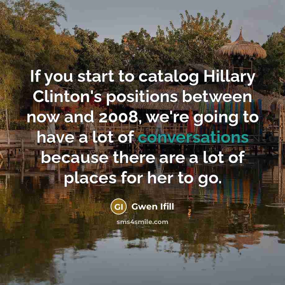 “If you start to catalog Hillary Clinton's positions between now and 2008, we're going to have a lot of conversations because there are a lot of places for her to go.” quote by Gwen Ifill
