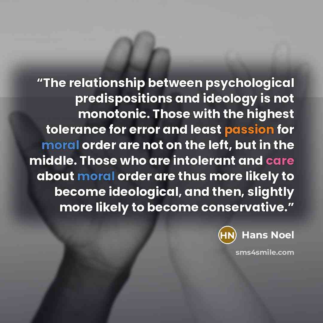 “The relationship between psychological predispositions and ideology is not monotonic. Those with the highest tolerance for error and least passion for moral order are not on the left, but in the middle. Those who are intolerant and care about moral order are thus more likely to become ideological…” quote by Hans Noel