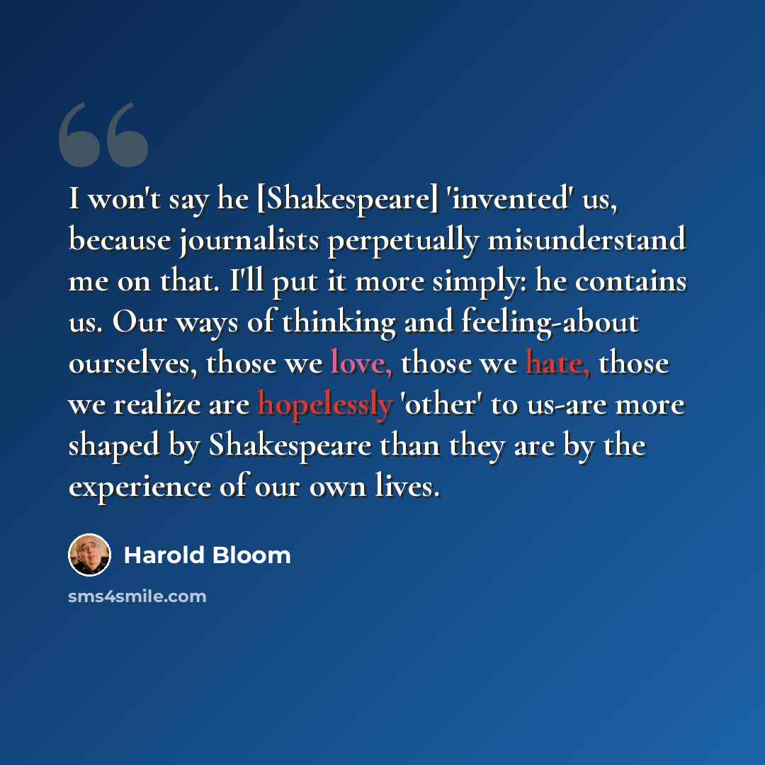 “I won't say he [Shakespeare] 'invented' us, because journalists perpetually misunderstand me on that. I'll put it more simply: he contains us. Our ways of thinking and feeling-about ourselves, those we love, those we hate, those we realize are hopelessly 'other' to us-are more shaped by…” quote by Harold Bloom