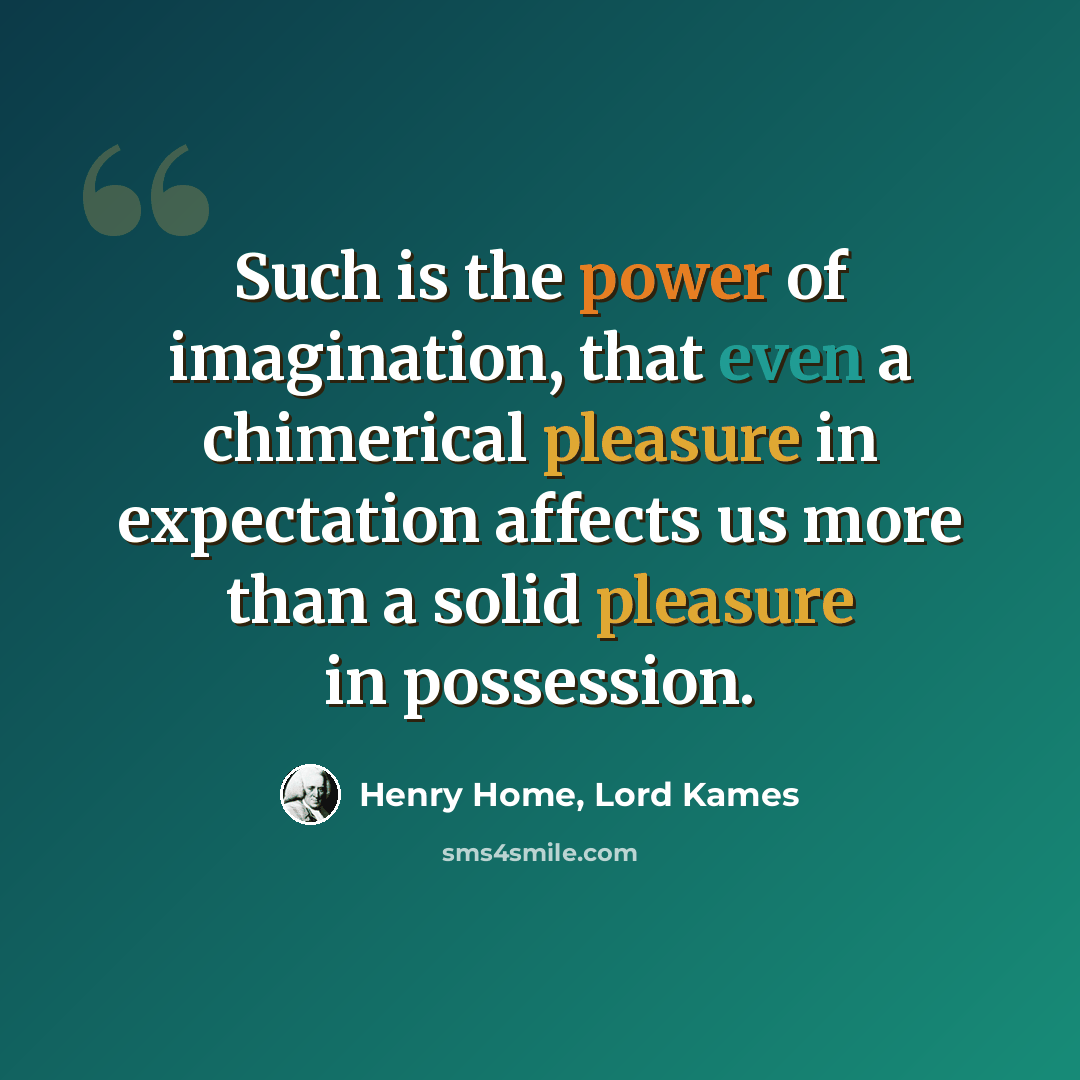 “Such is the power of imagination, that even a chimerical pleasure in expectation affects us more than a solid pleasure in possession.” quote by Henry Home, Lord Kames