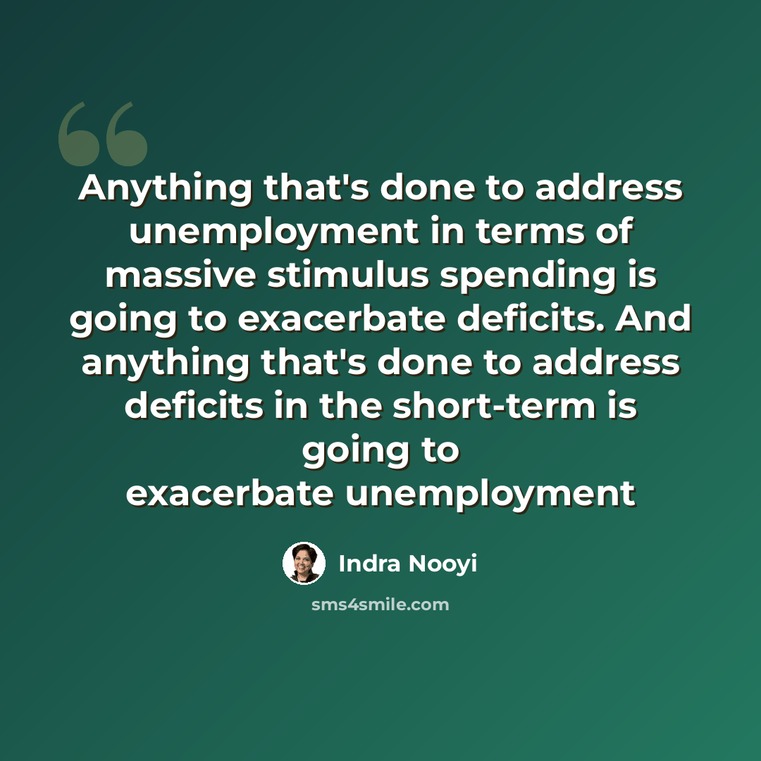 “Anything that's done to address unemployment in terms of massive stimulus spending is going to exacerbate deficits. And anything that's done to address deficits in the short-term is going to exacerbate unemployment” quote by Indra Nooyi