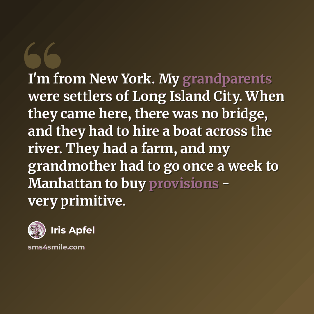 “I'm from New York. My grandparents were settlers of Long Island City. When they came here, there was no bridge, and they had to hire a boat across the river. They had a farm, and my grandmother had to go once a week to Manhattan to buy provisions - very primitive.” quote by Iris Apfel