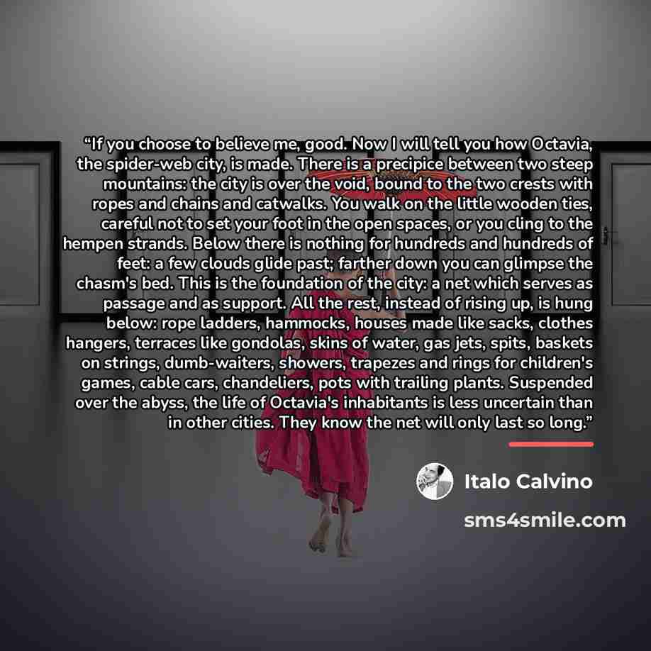 “If you choose to believe me, good. Now I will tell you how Octavia, the spider-web city, is made. There is a precipice between two steep mountains: the city is over the void, bound to the two crests with ropes and chains and catwalks. You walk on the little wooden ties, careful not to set your…” quote by Italo Calvino