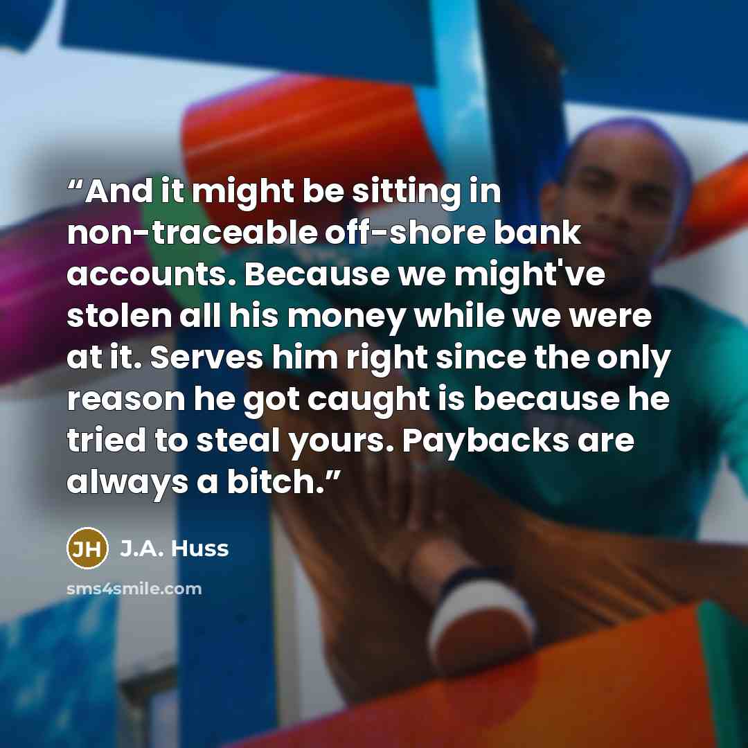 “And it might be sitting in non-traceable off-shore bank accounts. Because we might've stolen all his money while we were at it. Serves him right since the only reason he got caught is because he tried to steal yours. Paybacks are always a bitch.” quote by J.A. Huss