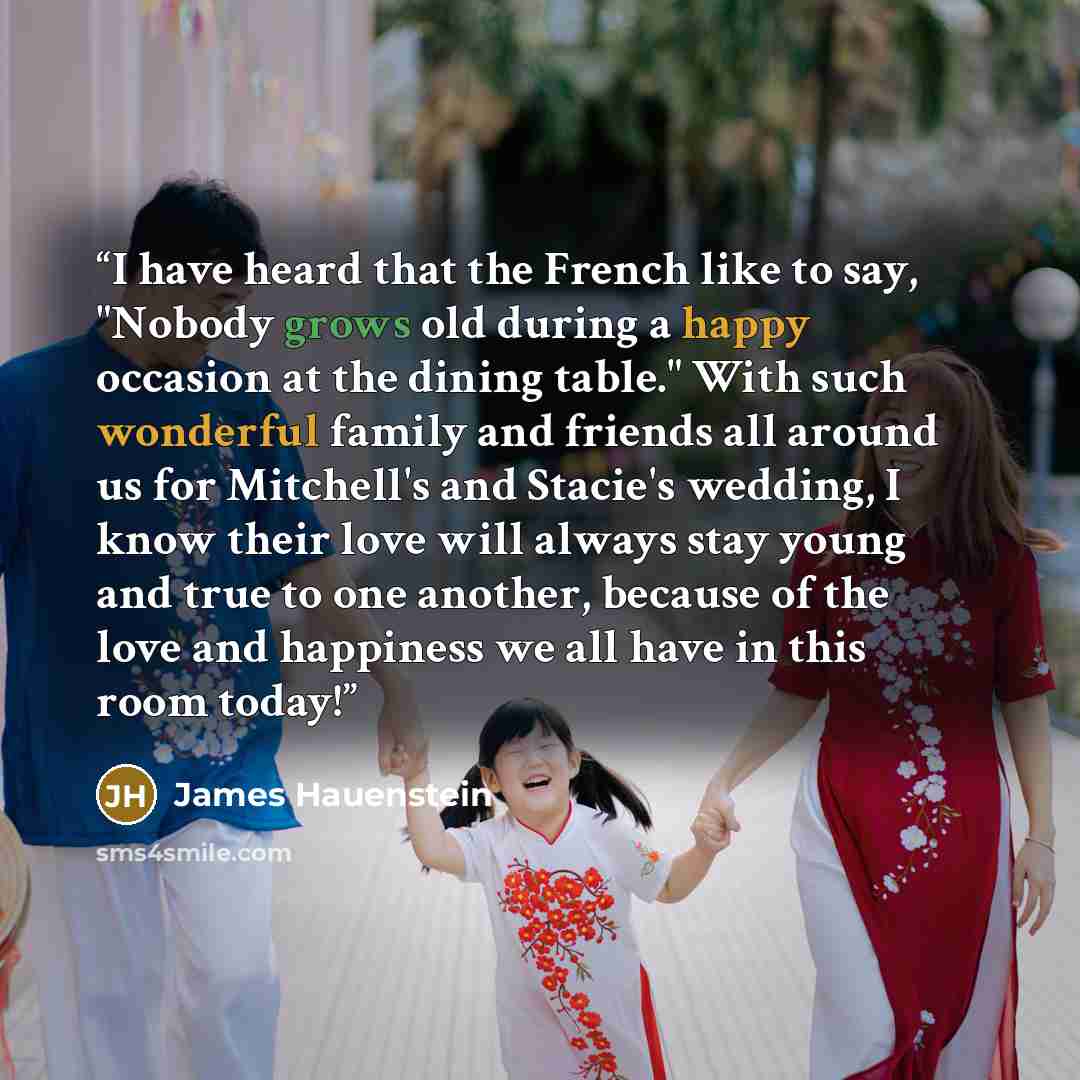 “I have heard that the French like to say, "Nobody grows old during a happy occasion at the dining table." With such wonderful family and friends all around us for Mitchell's and Stacie's wedding, I know their love will always stay young and true to one another, because of the love and happiness we…” quote by James Hauenstein