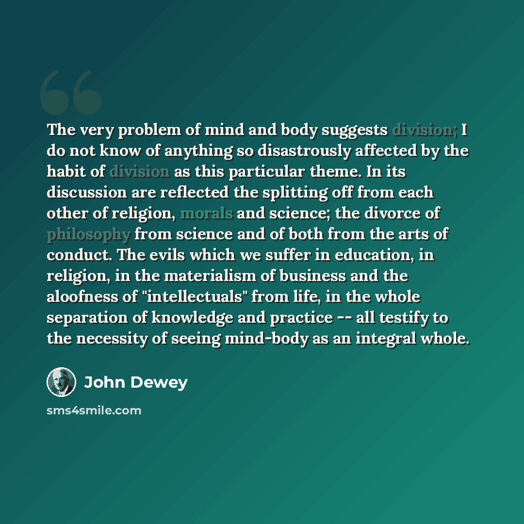 “The very problem of mind and body suggests division; I do not know of anything so disastrously affected by the habit of division as this particular theme. In its discussion are reflected the splitting off from each other of religion, morals and science; the divorce of philosophy from science and…” quote by John Dewey