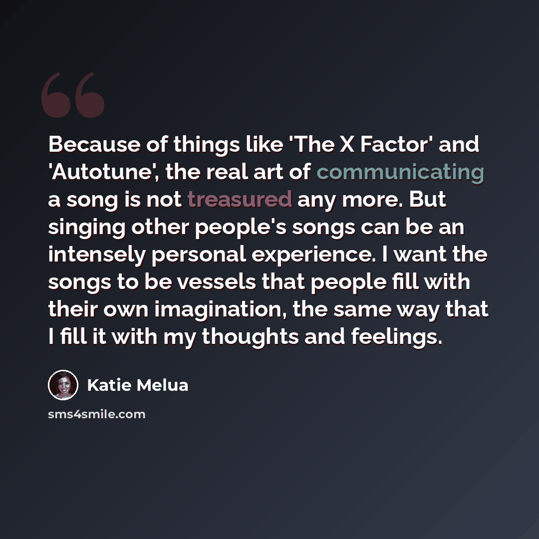 “Because of things like 'The X Factor' and 'Autotune', the real art of communicating a song is not treasured any more. But singing other people's songs can be an intensely personal experience. I want the songs to be vessels that people fill with their own imagination, the same way that I fill it…” quote by Katie Melua