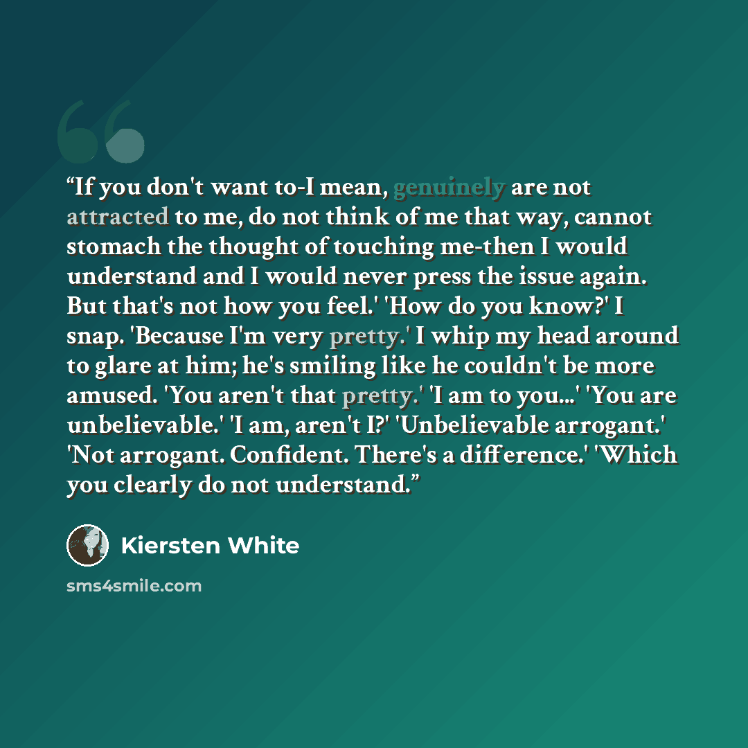 “If you don't want to-I mean, genuinely are not attracted to me, do not think of me that way, cannot stomach the thought of touching me-then I would understand and I would never press the issue again. But that's not how you feel.' 'How do you know?' I snap. 'Because I'm very pretty.' I whip my head…” quote by Kiersten White