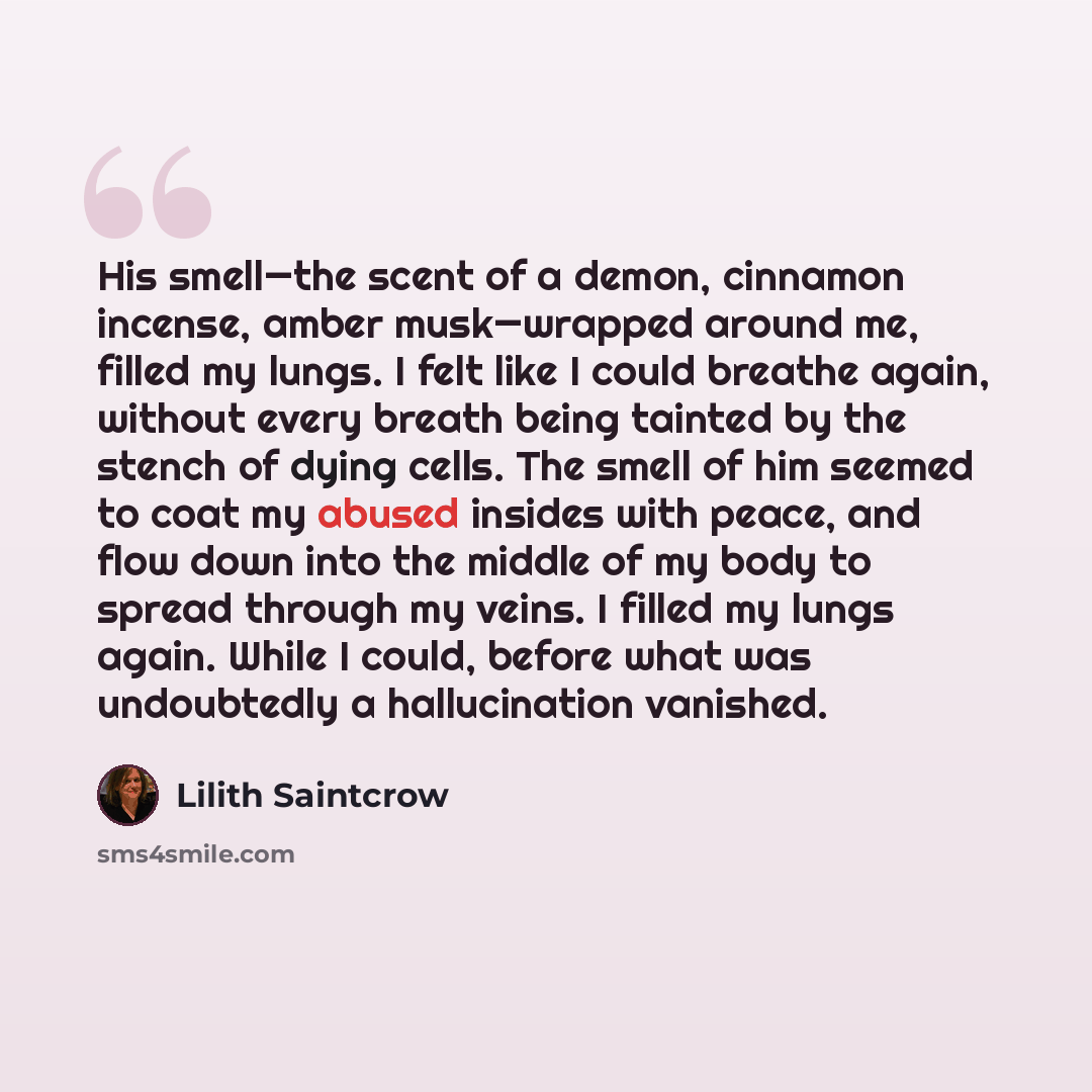 “His smell—the scent of a demon, cinnamon incense, amber musk—wrapped around me, filled my lungs. I felt like I could breathe again, without every breath being tainted by the stench of dying cells. The smell of him seemed to coat my abused insides with peace, and flow down into the middle of my…” quote by Lilith Saintcrow