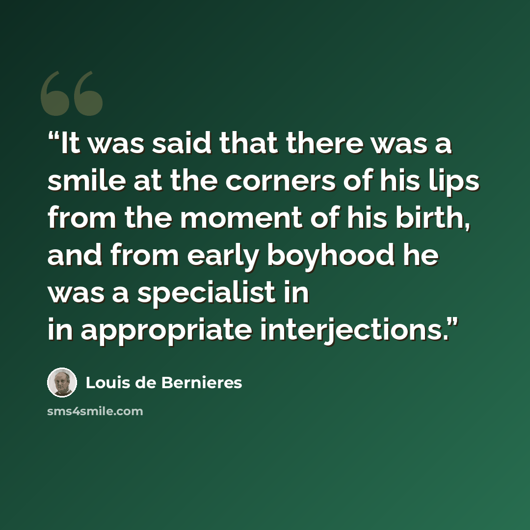 “It was said that there was a smile at the corners of his lips from the moment of his birth, and from early boyhood he was a specialist in in appropriate interjections.” quote by Louis de Bernières
