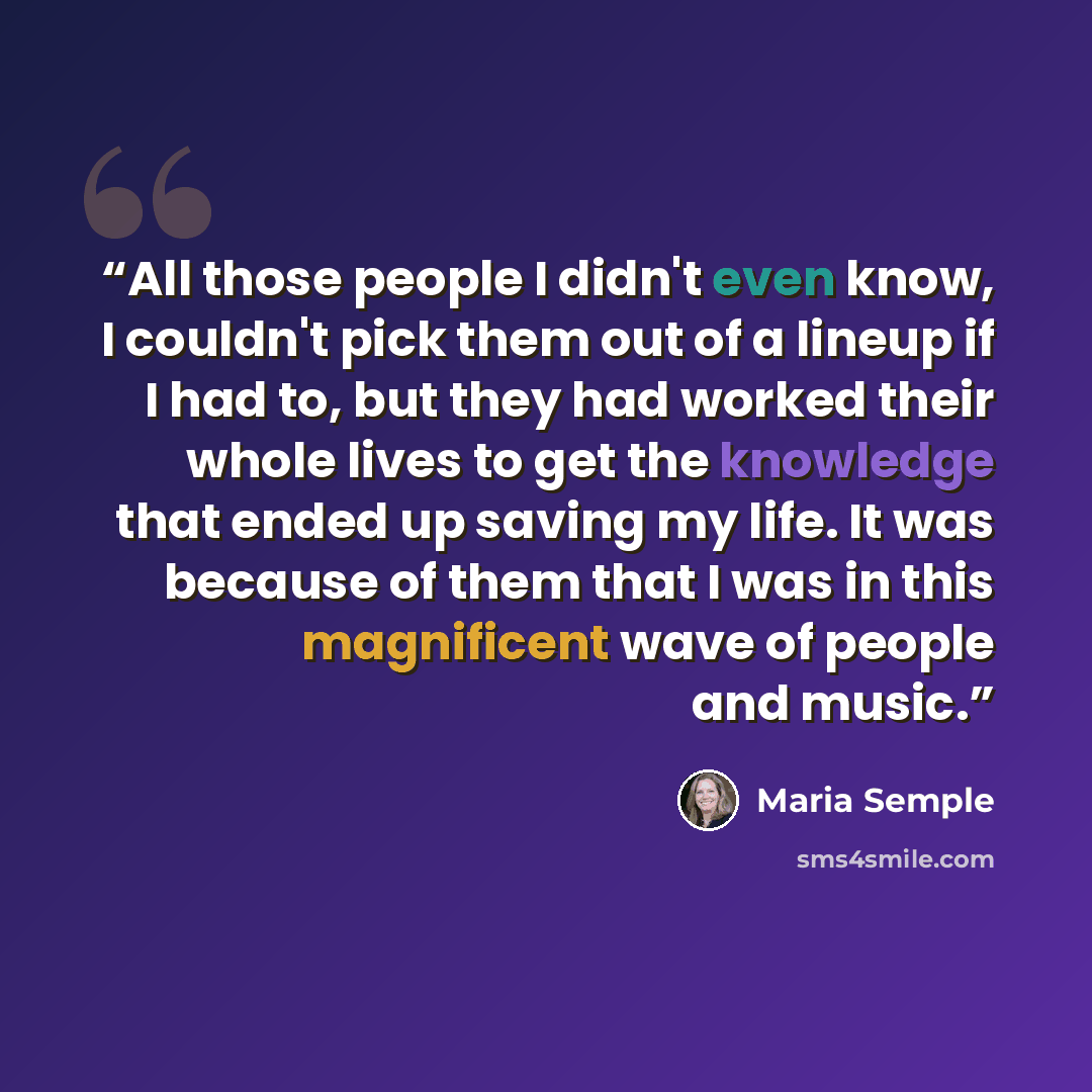 “All those people I didn't even know, I couldn't pick them out of a lineup if I had to, but they had worked their whole lives to get the knowledge that ended up saving my life. It was because of them that I was in this magnificent wave of people and music.” quote by Maria Semple