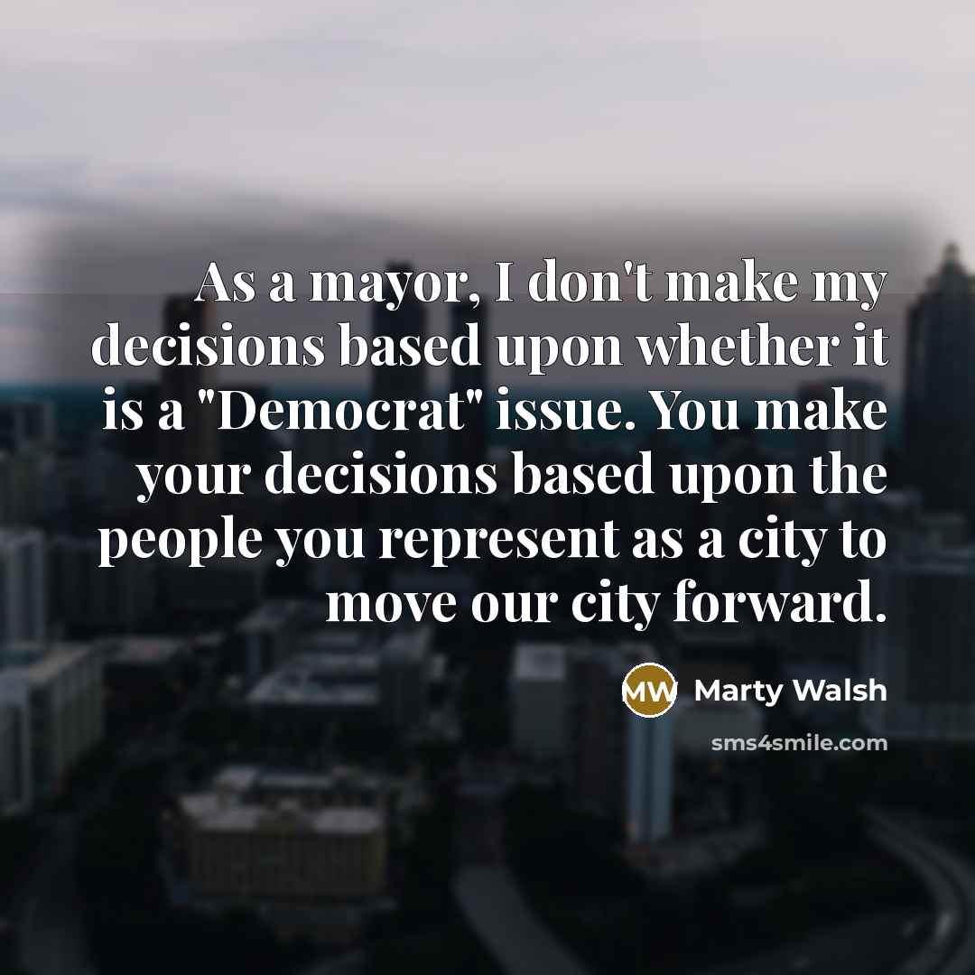 “As a mayor, I don't make my decisions based upon whether it is a "Democrat" issue. You make your decisions based upon the people you represent as a city to move our city forward.” quote by Marty Walsh