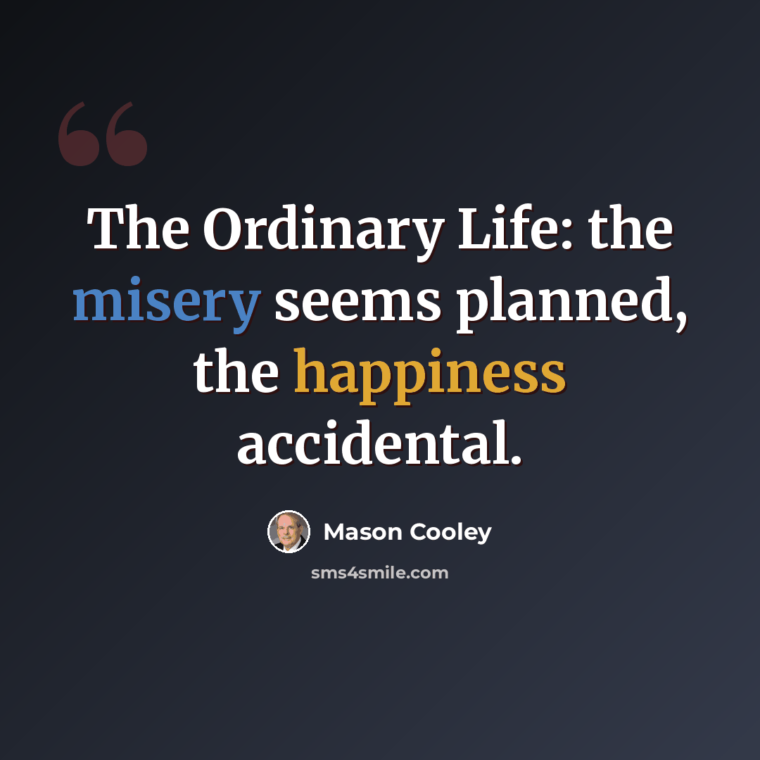 “The Ordinary Life: the misery seems planned, the happiness accidental.” quote by Mason Cooley