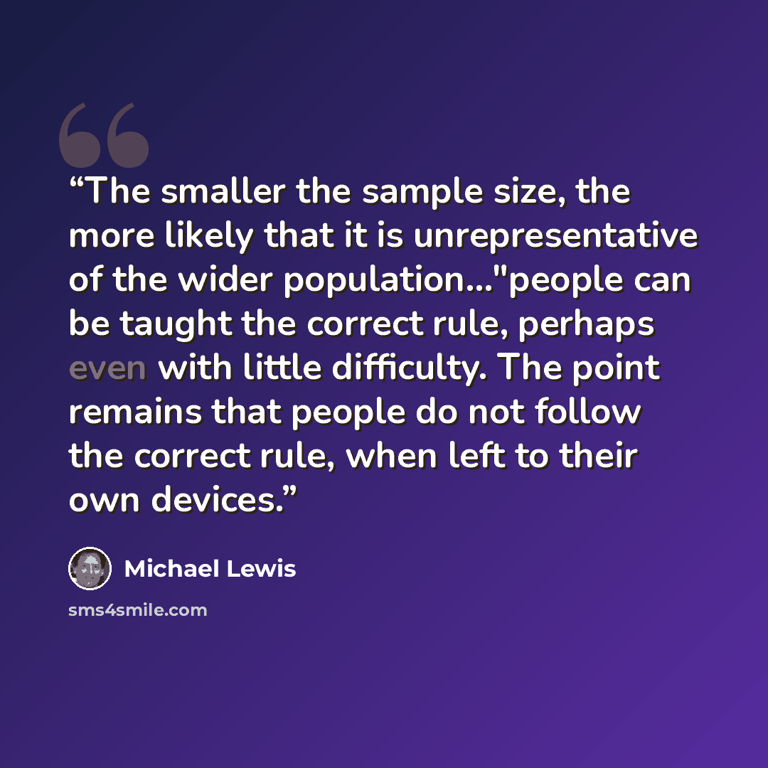 “The smaller the sample size, the more likely that it is unrepresentative of the wider population..."people can be taught the correct rule, perhaps even with little difficulty. The point remains that people do not follow the correct rule, when left to their own devices.” quote by Michael Lewis