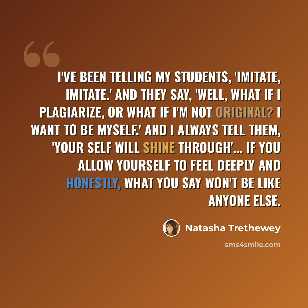 “I've been telling my students, 'Imitate, imitate.' And they say, 'Well, what if I plagiarize, or what if I'm not original? I want to be myself.' And I always tell them, 'Your self will shine through'... If you allow yourself to feel deeply and honestly, what you say won't be like anyone else.” quote by Natasha Trethewey