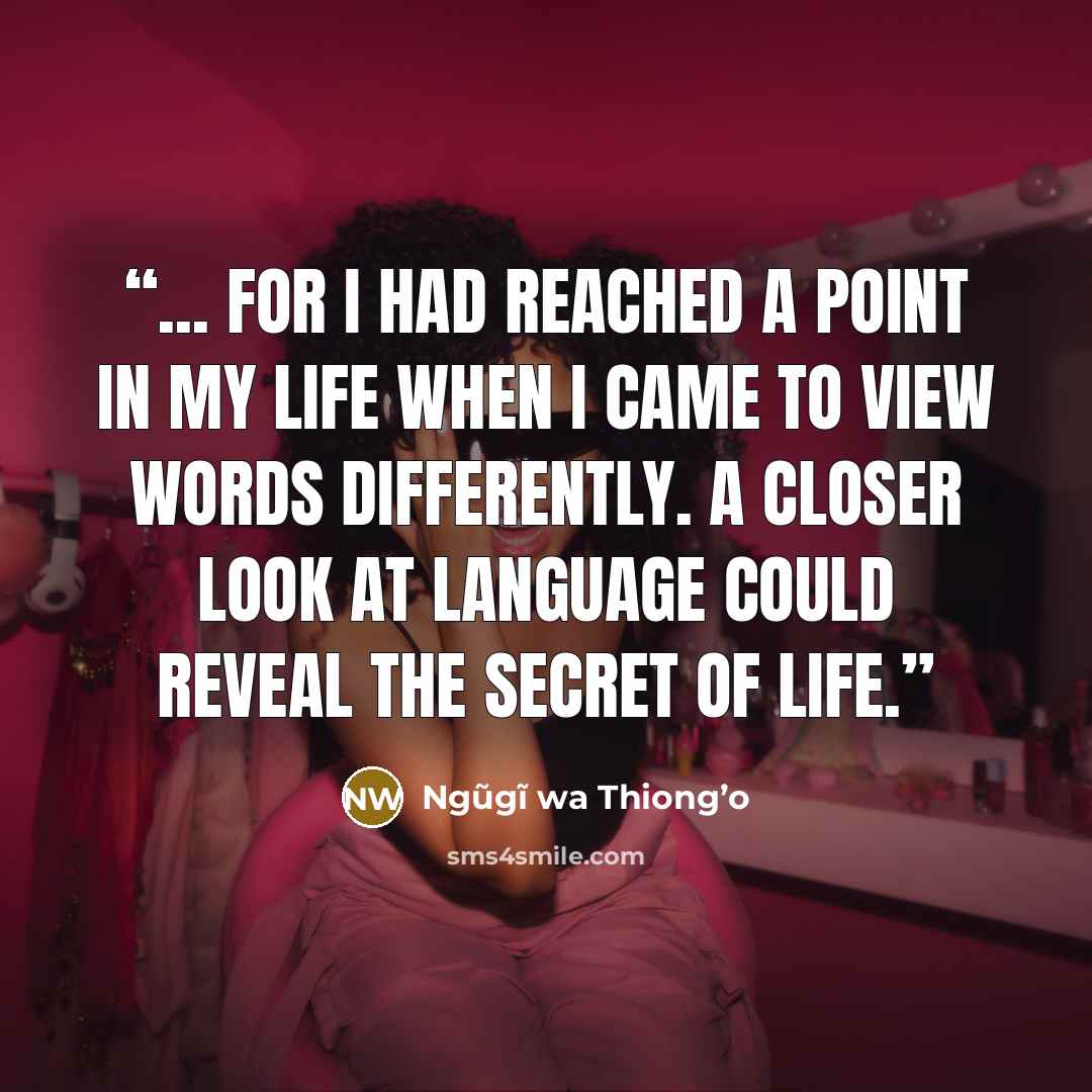 “... for I had reached a point in my life when I came to view words differently. A closer look at language could reveal the secret of life.” quote by Ngũgĩ wa Thiong’o