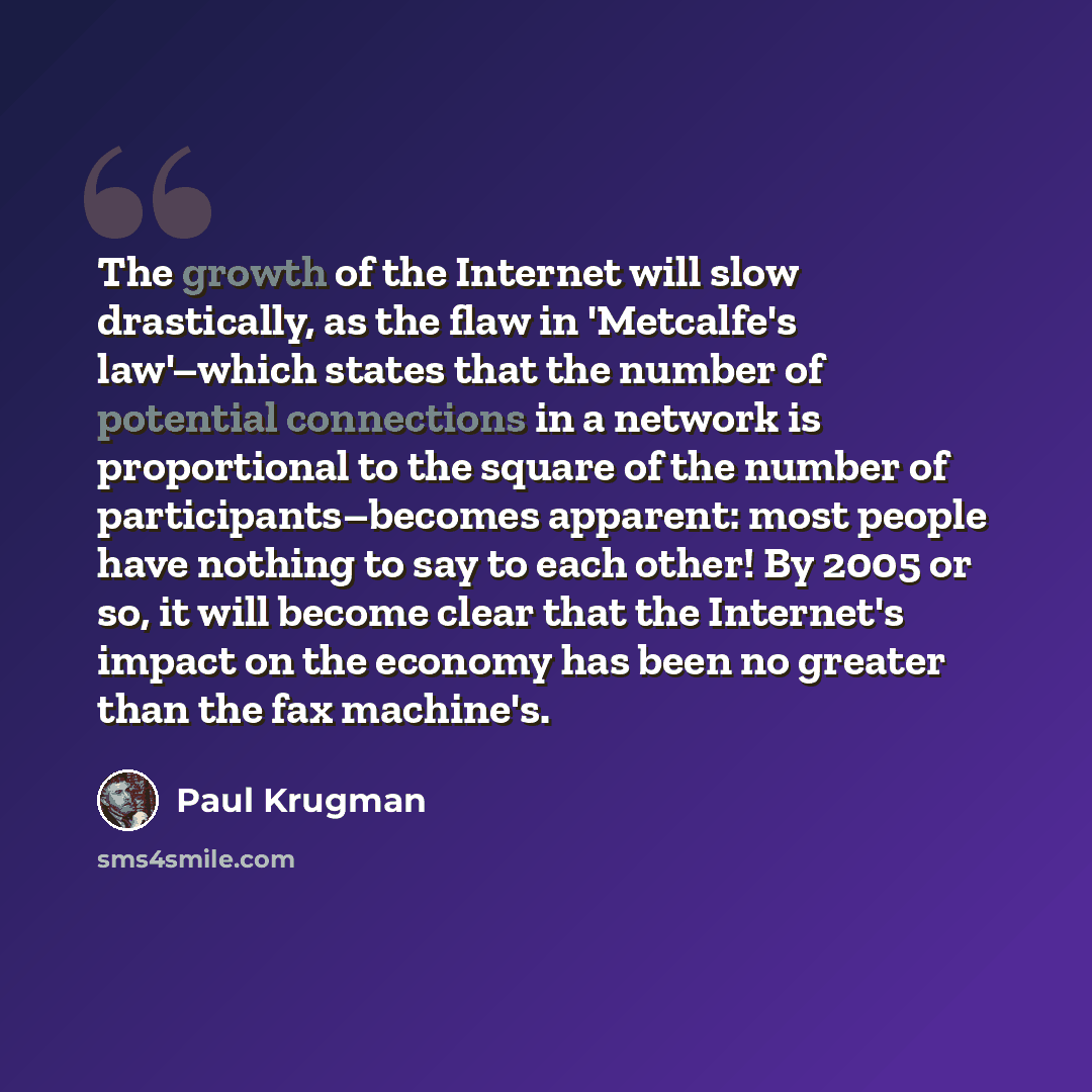 “The growth of the Internet will slow drastically, as the flaw in 'Metcalfe's law'–which states that the number of potential connections in a network is proportional to the square of the number of participants–becomes apparent: most people have nothing to say to each other! By 2005 or so, it will…” quote by Paul Krugman