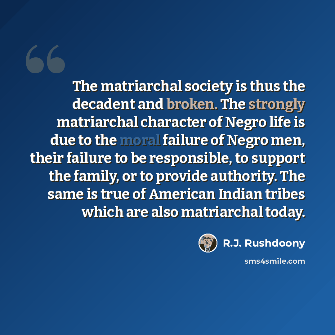 “The matriarchal society is thus the decadent and broken. The strongly matriarchal character of Negro life is due to the moral failure of Negro men, their failure to be responsible, to support the family, or to provide authority. The same is true of American Indian tribes which are also matriarchal…” quote by R.J. Rushdoony