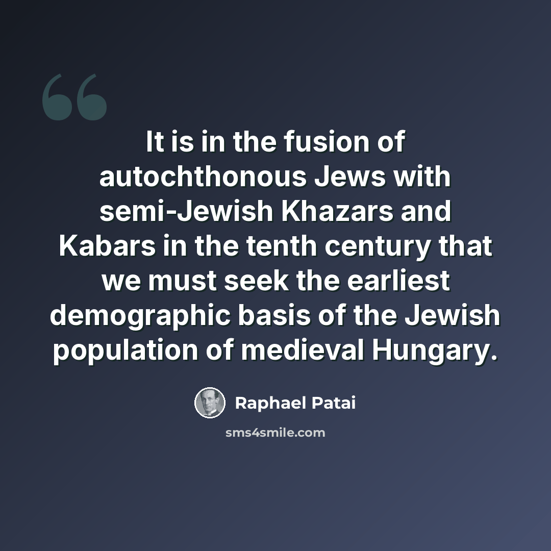 “It is in the fusion of autochthonous Jews with semi-Jewish Khazars and Kabars in the tenth century that we must seek the earliest demographic basis of the Jewish population of medieval Hungary.” quote by Raphael Patai