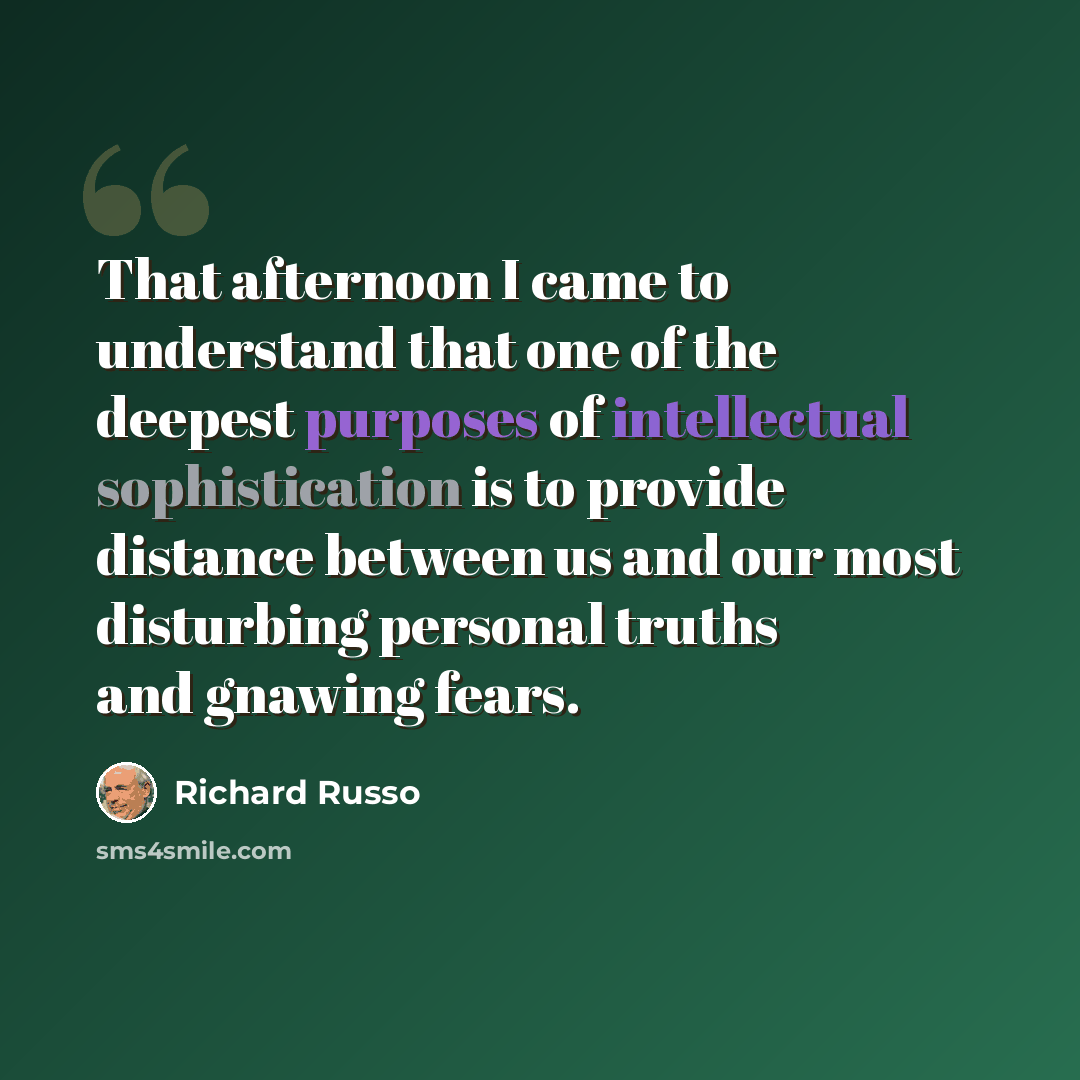 “That afternoon I came to understand that one of the deepest purposes of intellectual sophistication is to provide distance between us and our most disturbing personal truths and gnawing fears.” quote by Richard Russo