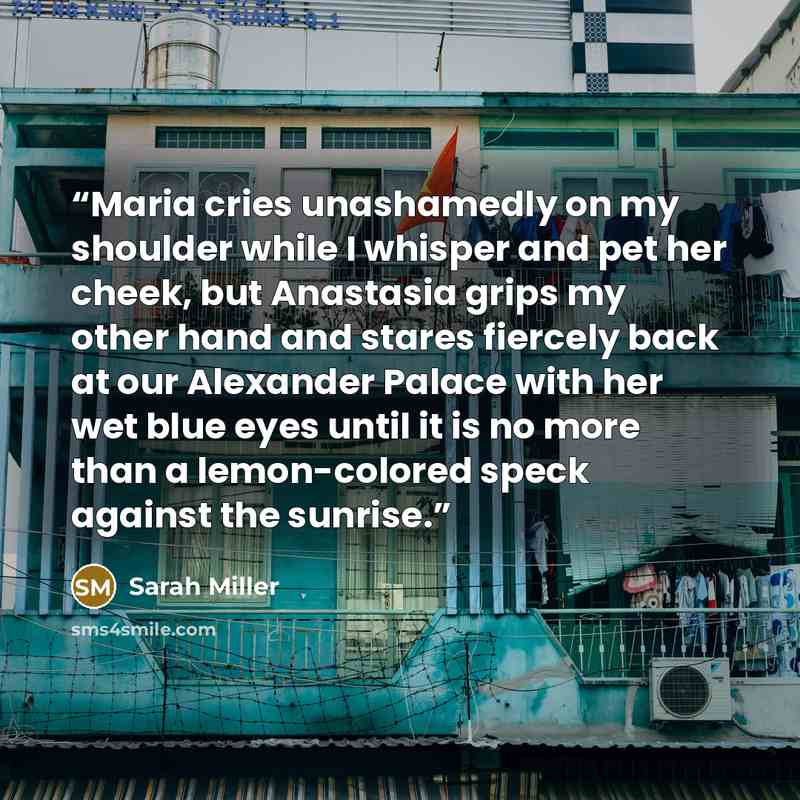 “Maria cries unashamedly on my shoulder while I whisper and pet her cheek, but Anastasia grips my other hand and stares fiercely back at our Alexander Palace with her wet blue eyes until it is no more than a lemon-colored speck against the sunrise.” quote by Sarah Miller