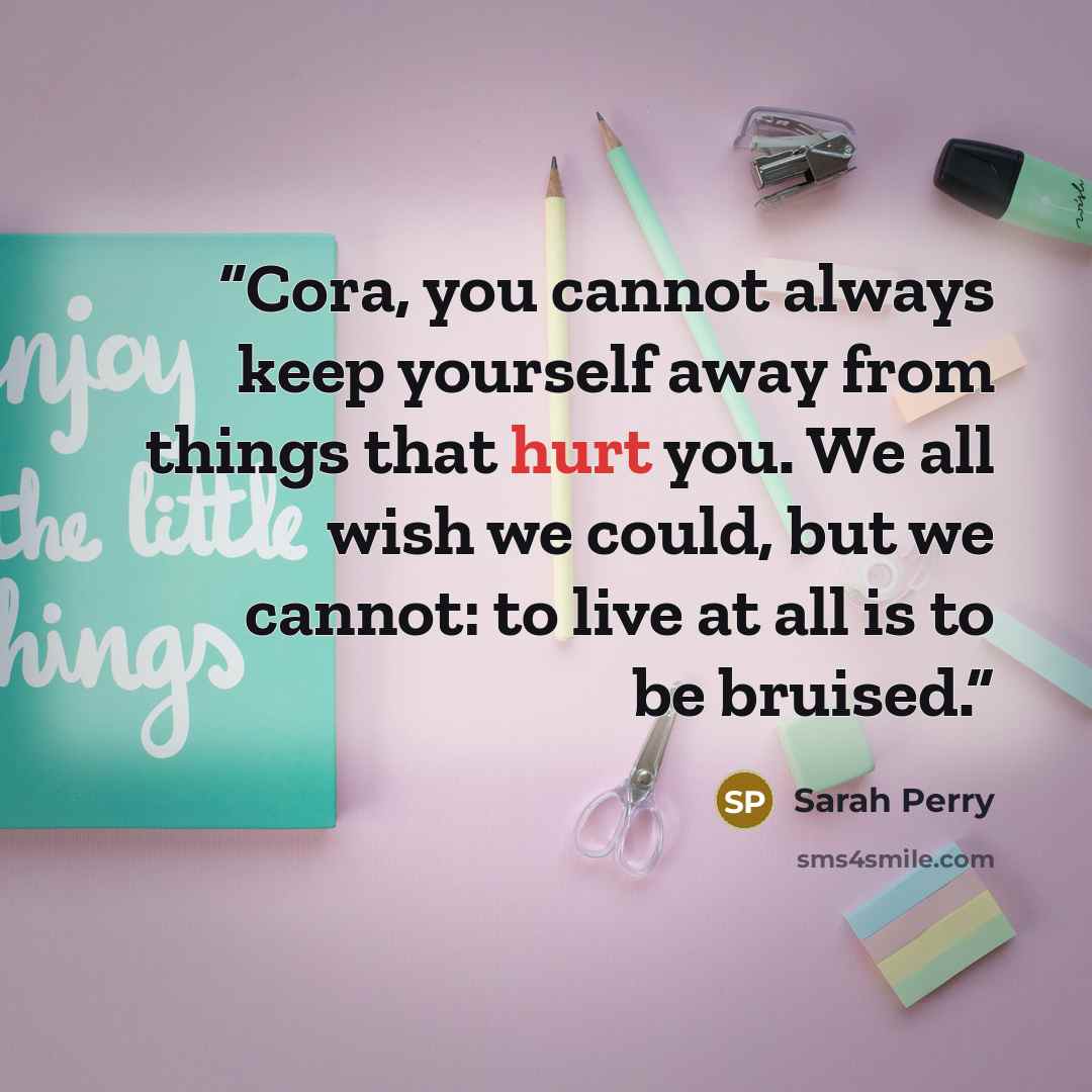 “Cora, you cannot always keep yourself away from things that hurt you. We all wish we could, but we cannot: to live at all is to be bruised.” quote by Sarah Perry