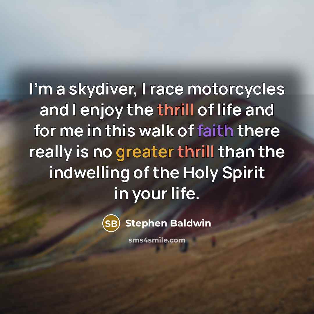 “I'm a skydiver, I race motorcycles and I enjoy the thrill of life and for me in this walk of faith there really is no greater thrill than the indwelling of the Holy Spirit in your life.” quote by Stephen Baldwin
