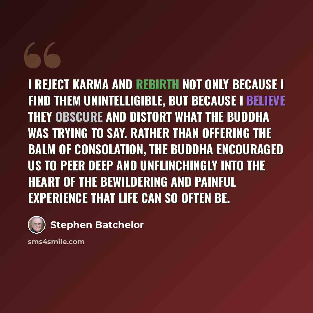 “I reject karma and rebirth not only because I find them unintelligible, but because I believe they obscure and distort what the Buddha was trying to say. Rather than offering the balm of consolation, the Buddha encouraged us to peer deep and unflinchingly into the heart of the bewildering and…” quote by Stephen Batchelor