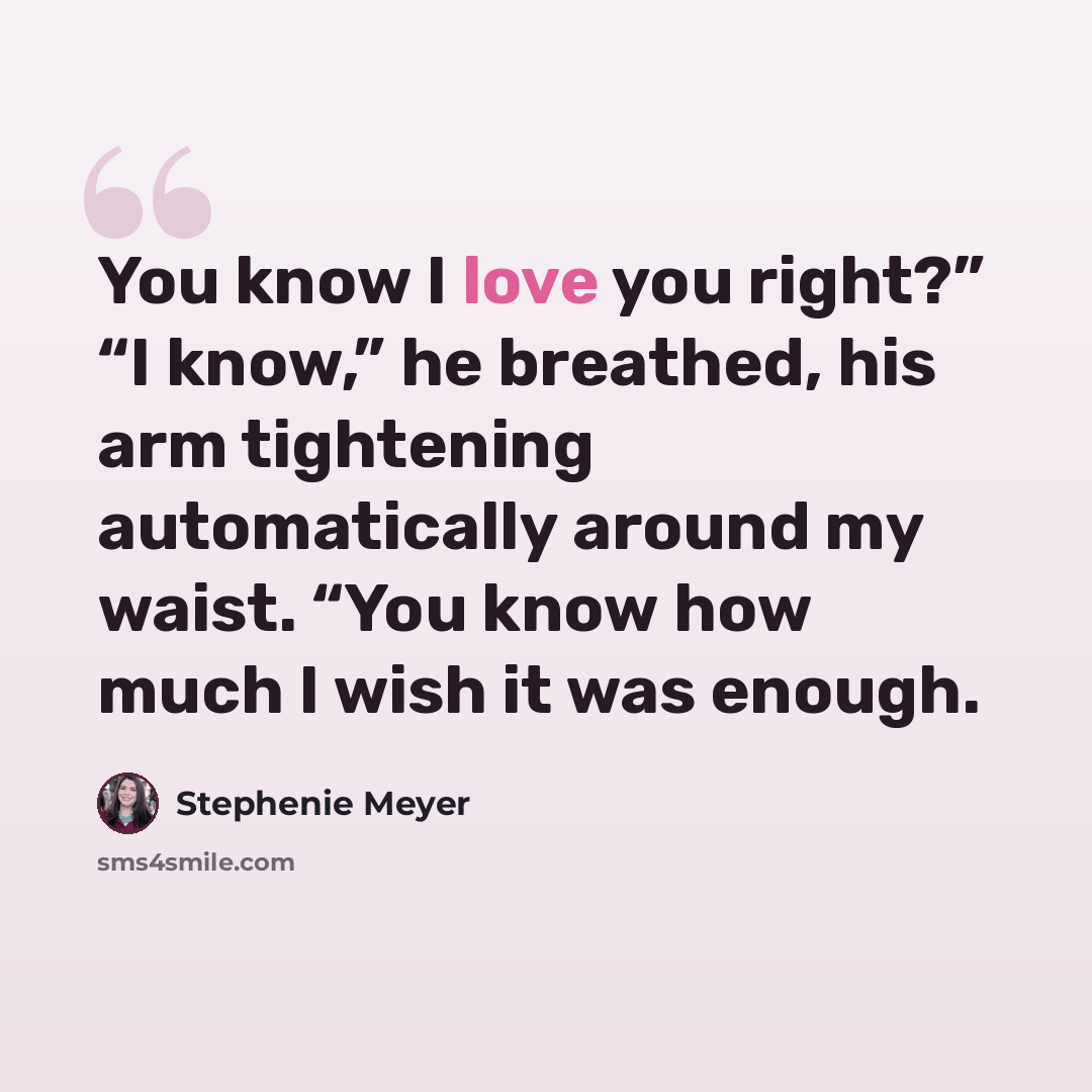 “You know I love you right?” “I know,” he breathed, his arm tightening automatically around my waist. “You know how much I wish it was enough.” quote by Stephenie Meyer