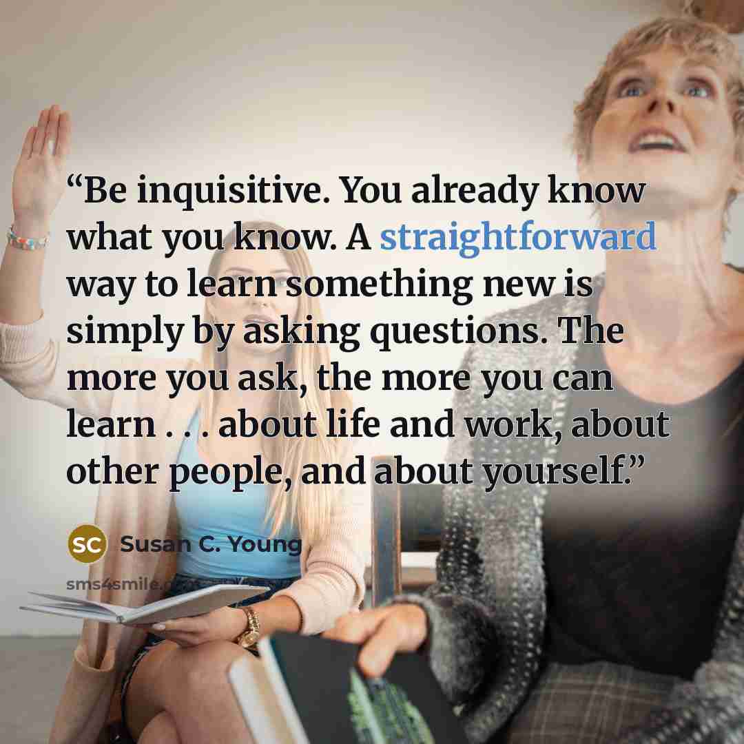 “Be inquisitive. You already know what you know. A straightforward way to learn something new is simply by asking questions. The more you ask, the more you can learn . . . about life and work, about other people, and about yourself.” quote by Susan C. Young