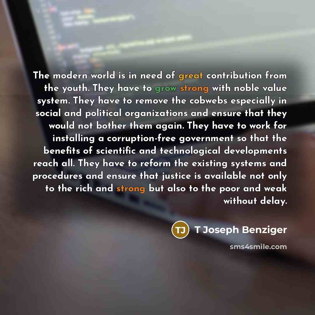 “The modern world is in need of great contribution from the youth. They have to grow strong with noble value system. They have to remove the cobwebs especially in social and political organizations and ensure that they would not bother them again. They have to work for installing a corruption-free…” quote by T Joseph Benziger