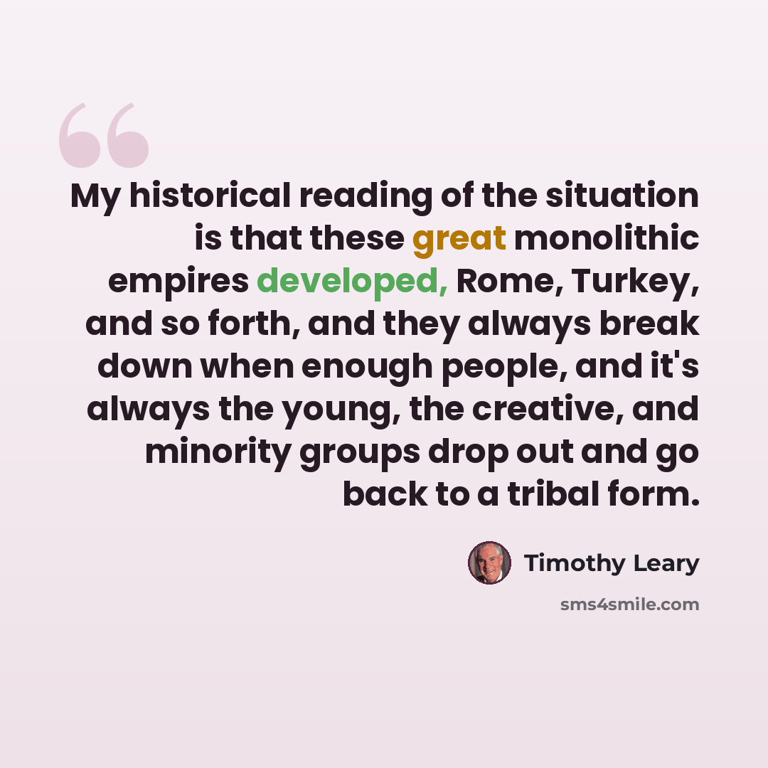 “My historical reading of the situation is that these great monolithic empires developed, Rome, Turkey, and so forth, and they always break down when enough people, and it's always the young, the creative, and minority groups drop out and go back to a tribal form.” quote by Timothy Leary