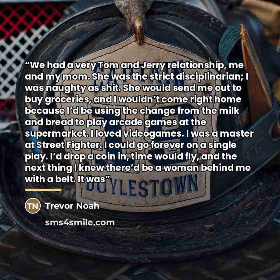 “We had a very Tom and Jerry relationship, me and my mom. She was the strict disciplinarian; I was naughty as shit. She would send me out to buy groceries, and I wouldn’t come right home because I’d be using the change from the milk and bread to play arcade games at the supermarket. I loved…” quote by Trevor Noah