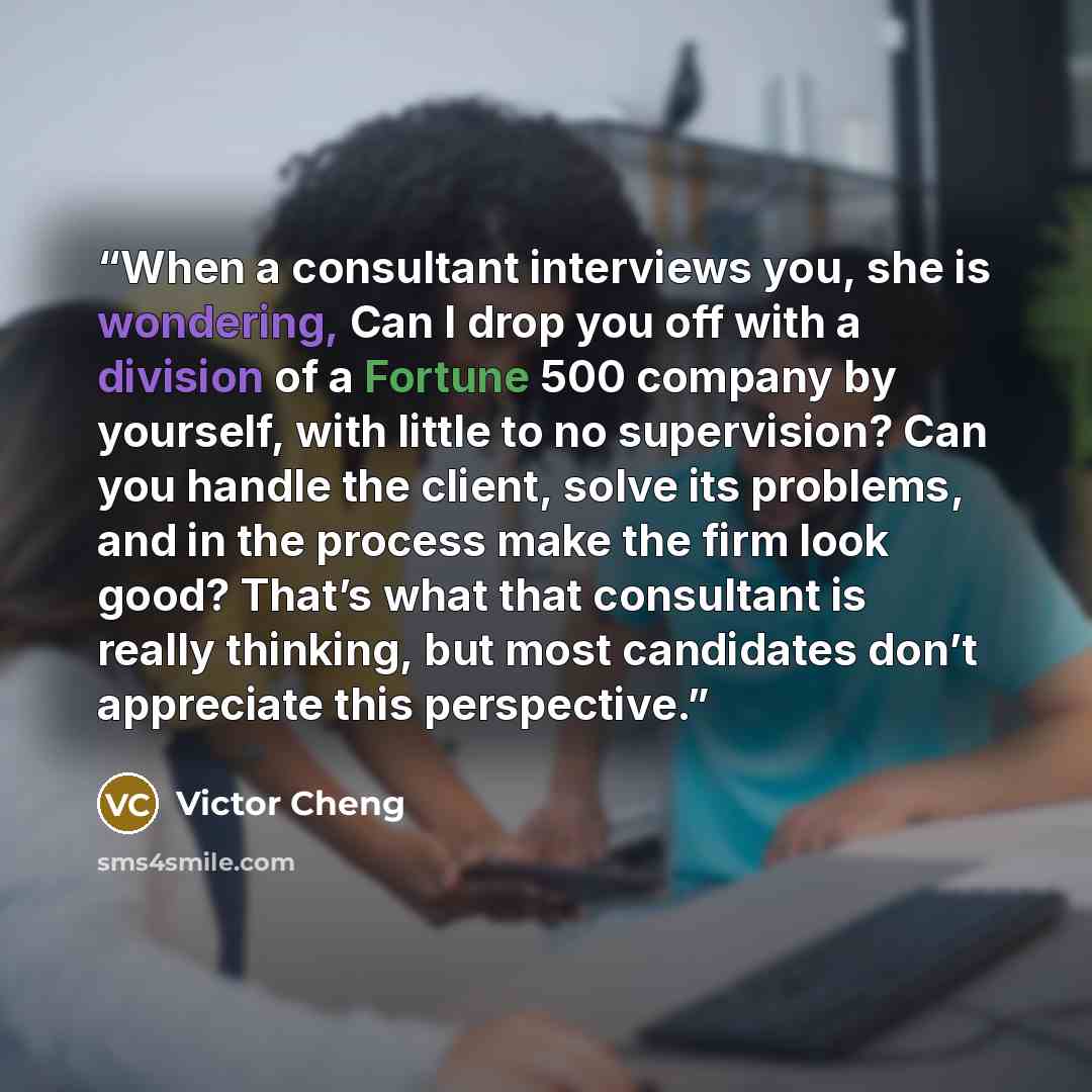 “When a consultant interviews you, she is wondering, Can I drop you off with a division of a Fortune 500 company by yourself, with little to no supervision? Can you handle the client, solve its problems, and in the process make the firm look good? That’s what that consultant is really thinking, but…” quote by Victor Cheng