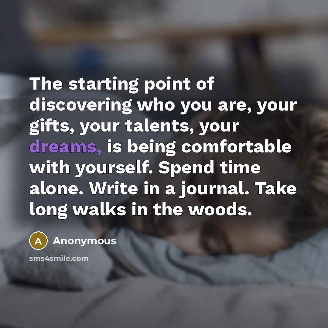 “The starting point of discovering who you are, your gifts, your talents, your dreams, is being comfortable with yourself. Spend time alone. Write in a journal. Take long walks in the woods.” quote by Anonymous