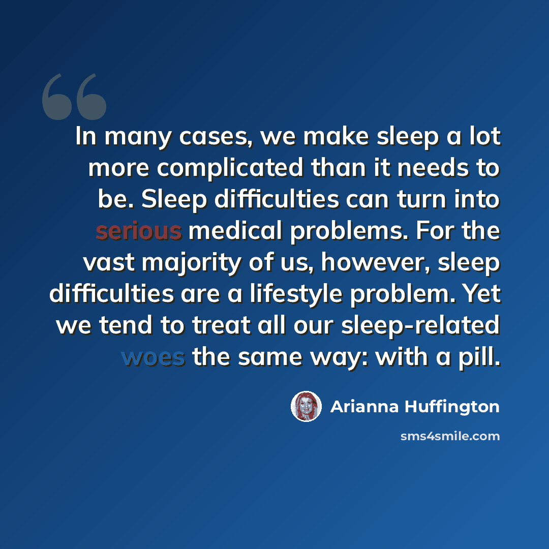 “In many cases, we make sleep a lot more complicated than it needs to be. Sleep difficulties can turn into serious medical problems. For the vast majority of us, however, sleep difficulties are a lifestyle problem. Yet we tend to treat all our sleep-related woes the same way: with a pill.” quote by Arianna Huffington