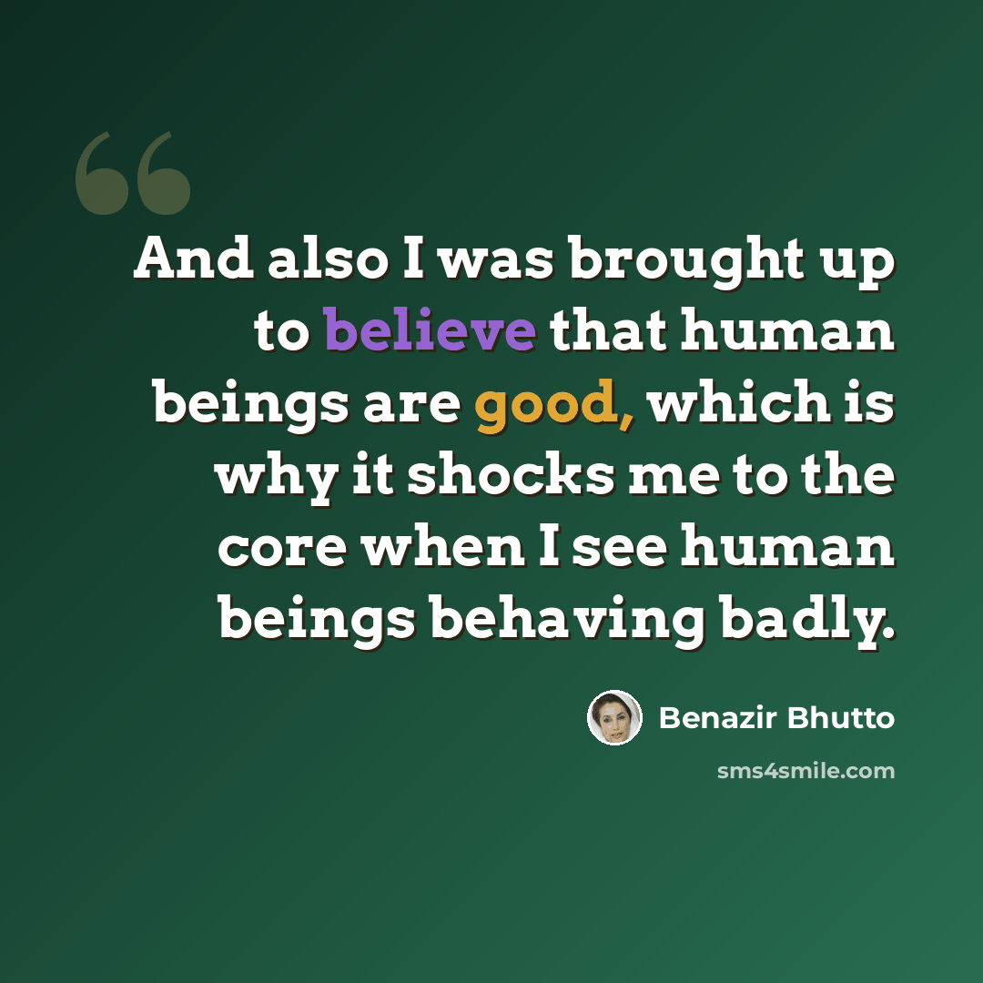 “And also I was brought up to believe that human beings are good, which is why it shocks me to the core when I see human beings behaving badly.” quote by Benazir Bhutto