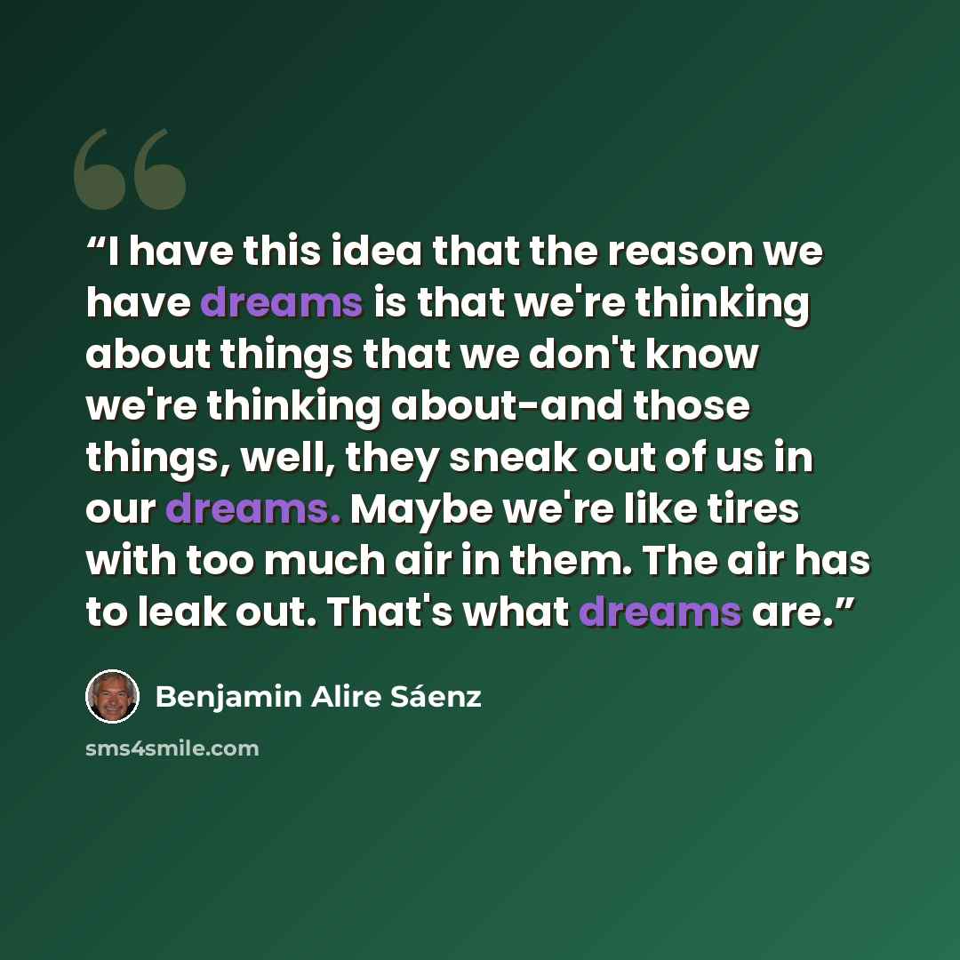 “I have this idea that the reason we have dreams is that we're thinking about things that we don't know we're thinking about-and those things, well, they sneak out of us in our dreams. Maybe we're like tires with too much air in them. The air has to leak out. That's what dreams are.” quote by Benjamin Alire Sáenz