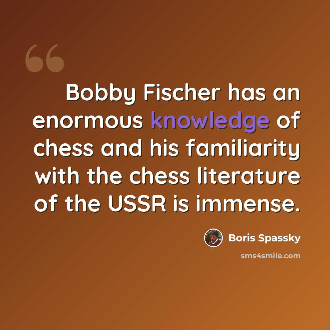 “Bobby Fischer has an enormous knowledge of chess and his familiarity with the chess literature of the USSR is immense.” quote by Boris Spassky