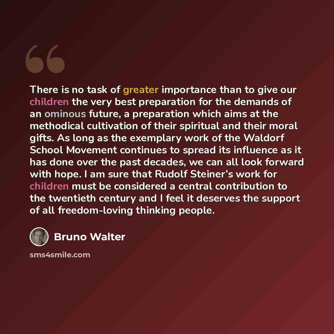 “There is no task of greater importance than to give our children the very best preparation for the demands of an ominous future, a preparation which aims at the methodical cultivation of their spiritual and their moral gifts. As long as the exemplary work of the Waldorf School Movement continues…” quote by Bruno Walter