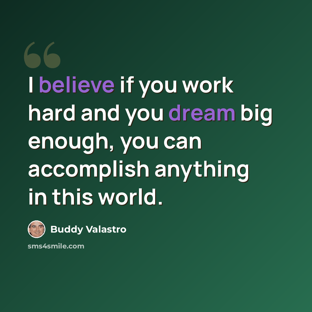 “I believe if you work hard and you dream big enough, you can accomplish anything in this world.” quote by Buddy Valastro