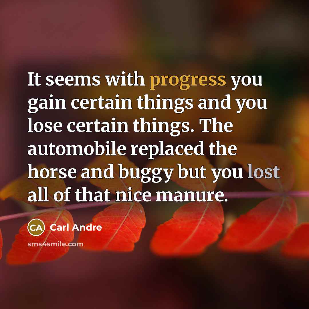 “It seems with progress you gain certain things and you lose certain things. The automobile replaced the horse and buggy but you lost all of that nice manure.” quote by Carl Andre