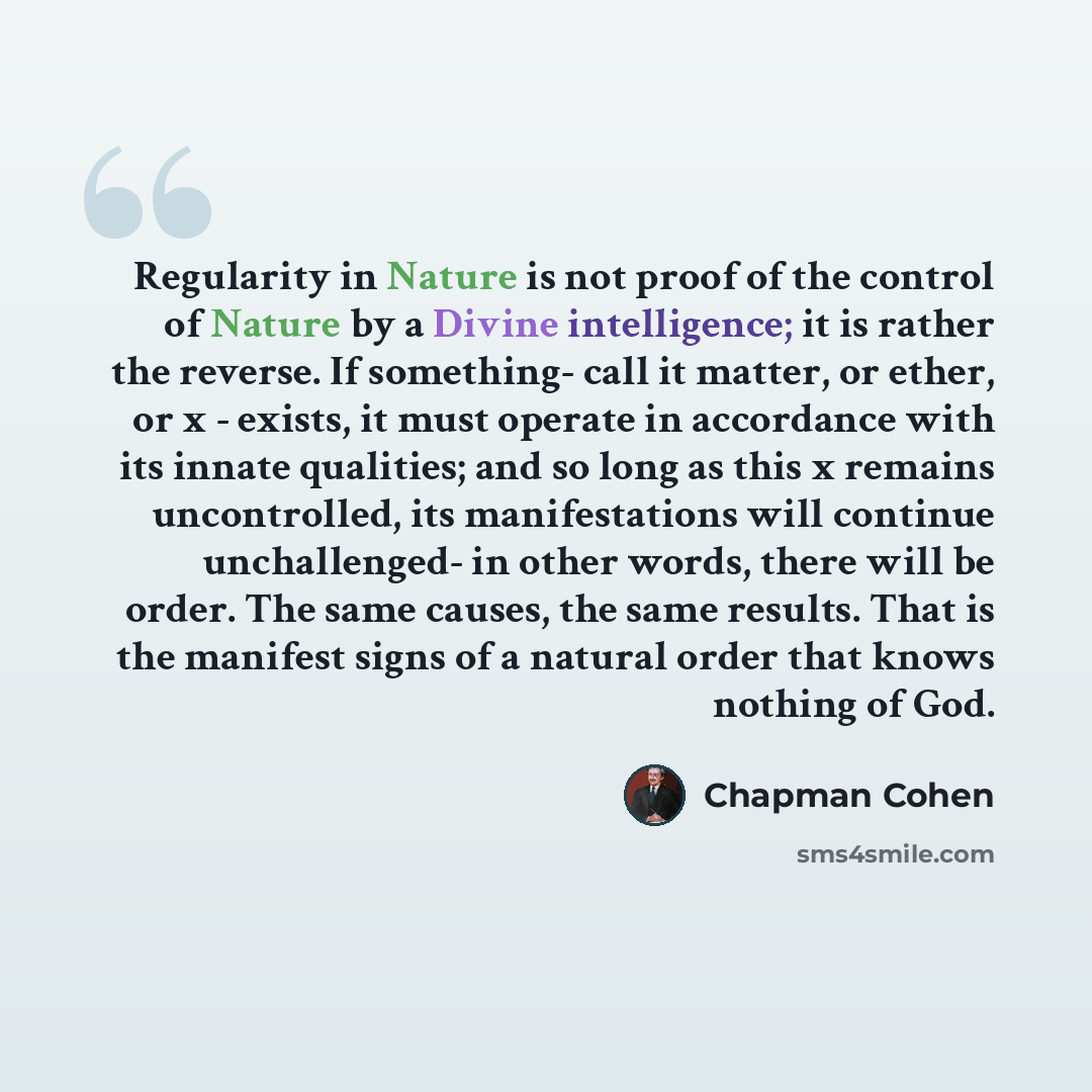 “Regularity in Nature is not proof of the control of Nature by a Divine intelligence; it is rather the reverse. If something- call it matter, or ether, or x - exists, it must operate in accordance with its innate qualities; and so long as this x remains uncontrolled, its manifestations will…” quote by Chapman Cohen